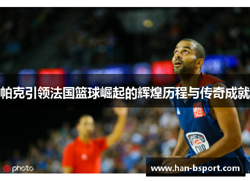 帕克引领法国篮球崛起的辉煌历程与传奇成就 帕克引领法国篮球崛起的辉煌历程与传奇成就