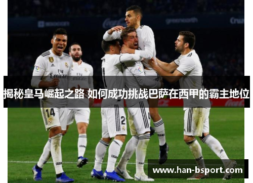 揭秘皇马崛起之路 如何成功挑战巴萨在西甲的霸主地位 揭秘皇马崛起之路 如何成功挑战巴萨在西甲的霸主地位