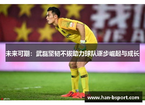 未来可期：武磊坚韧不拔助力球队逐步崛起与成长