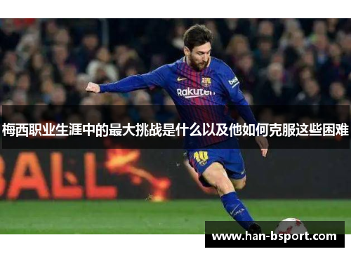 梅西职业生涯中的最大挑战是什么以及他如何克服这些困难 梅西职业生涯中的最大挑战是什么以及他如何克服这些困难
