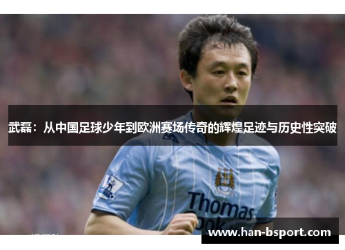 武磊：从中国足球少年到欧洲赛场传奇的辉煌足迹与历史性突破
