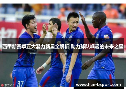 西甲新赛季五大潜力新星全解析 助力球队崛起的未来之星