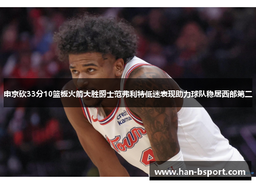 申京砍33分10篮板火箭大胜爵士范弗利特低迷表现助力球队稳居西部第二 申京砍33分10篮板火箭大胜爵士范弗利特低迷表现助力球队稳居西部第二