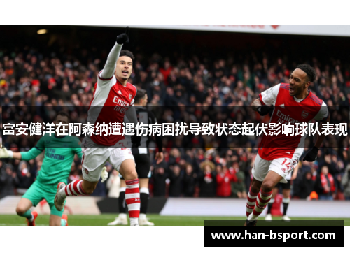 富安健洋在阿森纳遭遇伤病困扰导致状态起伏影响球队表现