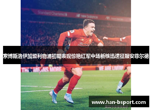 索博斯洛伊加盟利物浦初期表现惊艳红军中场新核迅速征服安菲尔德 索博斯洛伊加盟利物浦初期表现惊艳红军中场新核迅速征服安菲尔德