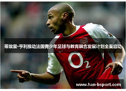 蒂埃里·亨利推动法国青少年足球与教育融合发展计划全面启动