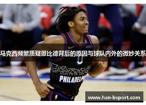 马克西频繁质疑恩比德背后的原因与球队内外的微妙关系
